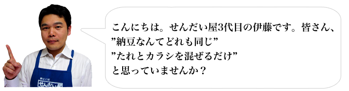 こんにちは。せんだい屋3代目の伊藤です。皆さん、”納豆なんてどれも同じ””たれとカラシを混ぜるだけ”と思っていませんか？