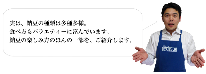 実は、納豆の種類は多種多様。食べ方もバラエティーに富んでいます。納豆の楽しみ方のほんの一部を、ご紹介します。